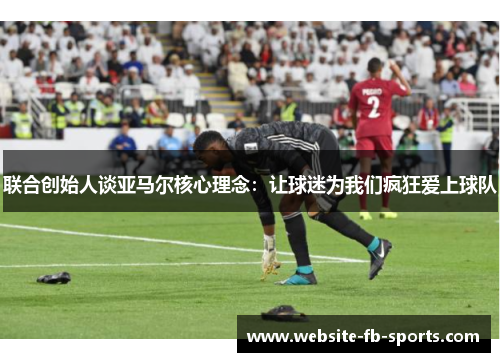 联合创始人谈亚马尔核心理念:让球迷为我们疯狂爱上球队 联合创始人谈亚马尔核心理念:让球迷为我们疯狂爱上球队