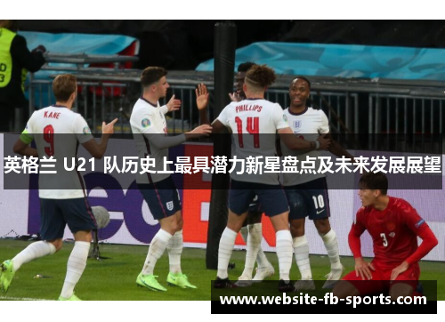 英格兰 U21 队历史上最具潜力新星盘点及未来发展展望