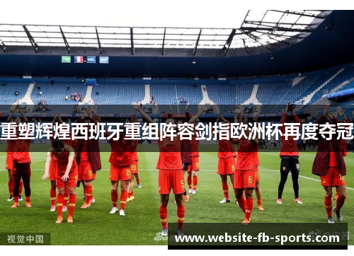重塑辉煌西班牙重组阵容剑指欧洲杯再度夺冠